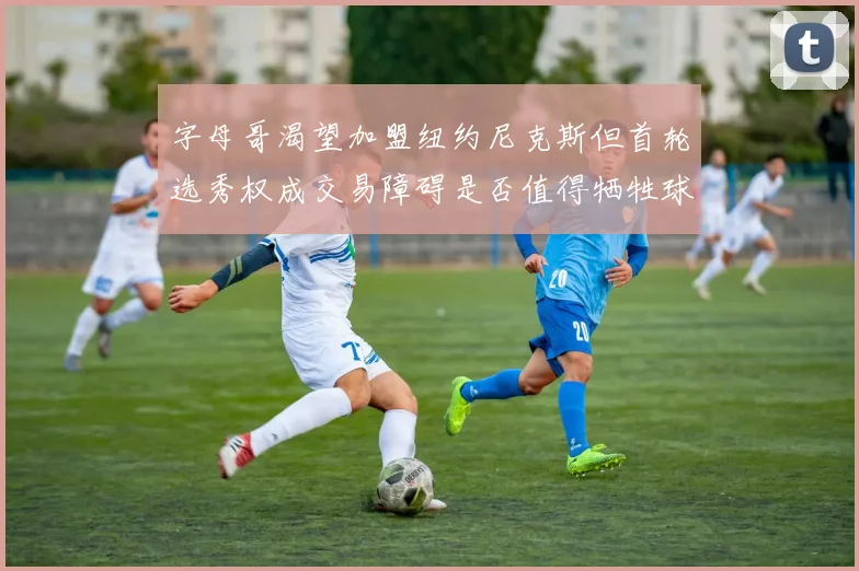 字母哥渴望加盟纽约尼克斯但首轮选秀权成交易障碍是否值得牺牲球队深度