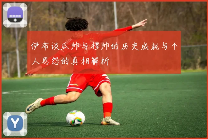 伊布谈瓜帅与穆帅的历史成就与个人恩怨的真相解析