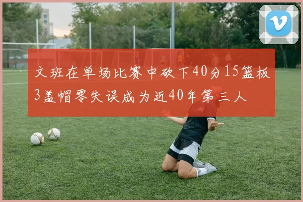 文班在单场比赛中砍下40分15篮板3盖帽零失误成为近40年第三人