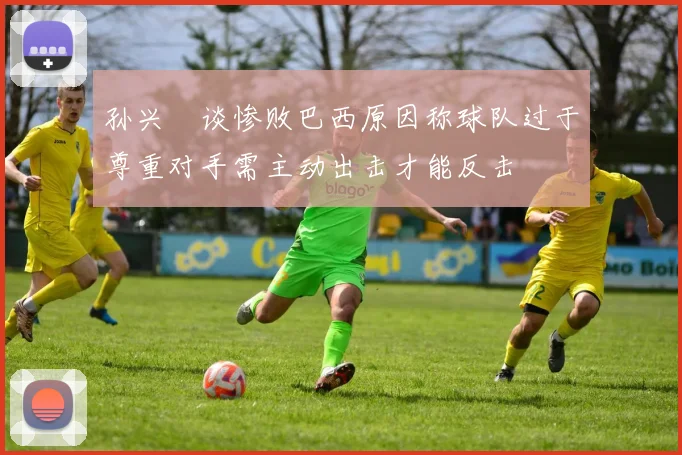 孙兴慜谈惨败巴西原因称球队过于尊重对手需主动出击才能反击