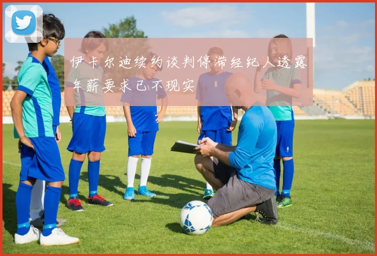 伊卡尔迪续约谈判停滞经纪人透露年薪要求已不现实