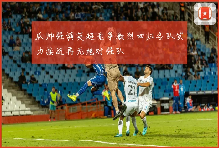 瓜帅强调英超竞争激烈回归各队实力接近再无绝对强队