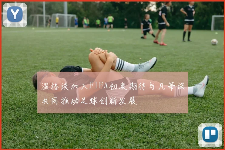 温格谈加入FIFA初衷期待与凡蒂诺共同推动足球创新发展