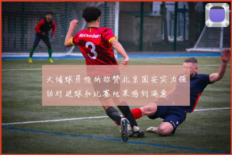 大埔球员伦纳称赞北京国安实力强劲对进球和比赛结果感到满意