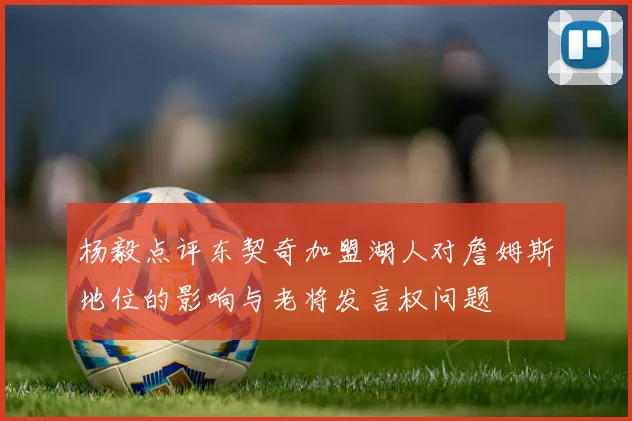 杨毅点评东契奇加盟湖人对詹姆斯地位的影响与老将发言权问题