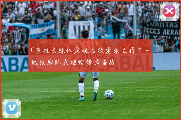 C罗社交媒体庆祝击败爱尔兰再下一城鼓励队友继续努力奋战