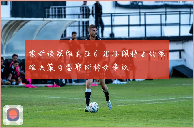 蒙奇谈塞维利亚引进洛佩特吉的艰难决策与雷耶斯转会争议