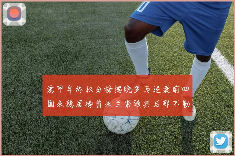 意甲年终积分榜揭晓罗马逆袭前四国米稳居榜首米兰紧随其后那不勒斯位列第三