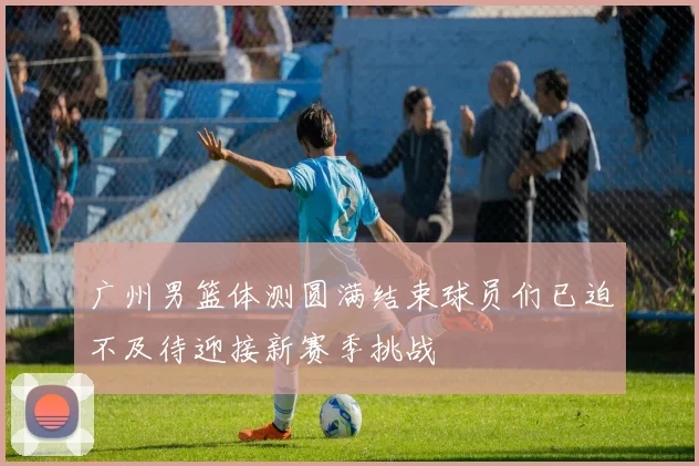 广州男篮体测圆满结束球员们已迫不及待迎接新赛季挑战