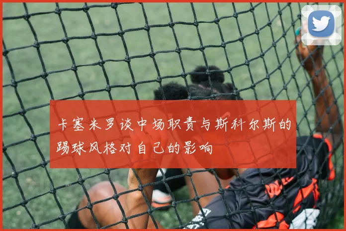 卡塞米罗谈中场职责与斯科尔斯的踢球风格对自己的影响