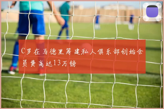 C罗在马德里筹建私人俱乐部创始会员费高达13万镑