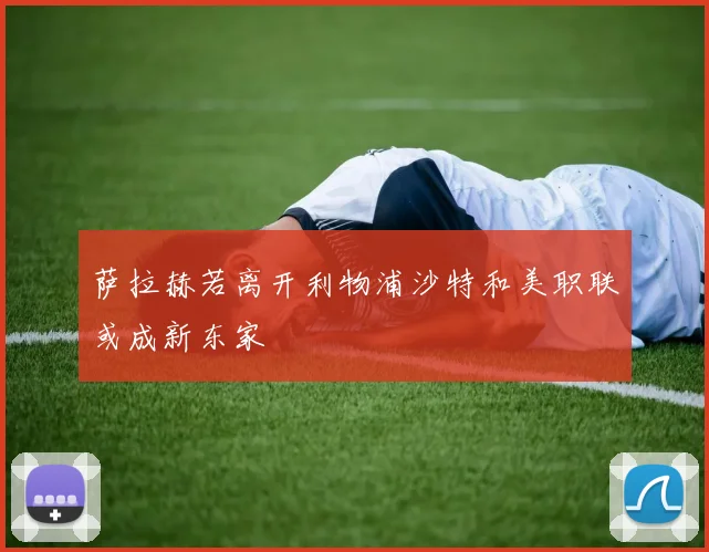 萨拉赫若离开利物浦沙特和美职联或成新东家