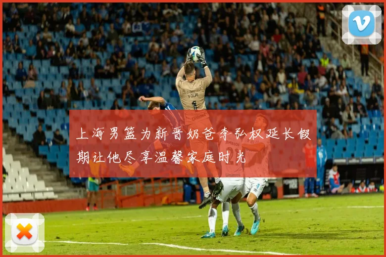 上海男篮为新晋奶爸李弘权延长假期让他尽享温馨家庭时光