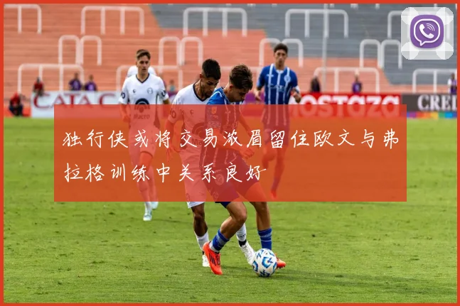 独行侠或将交易浓眉留住欧文与弗拉格训练中关系良好