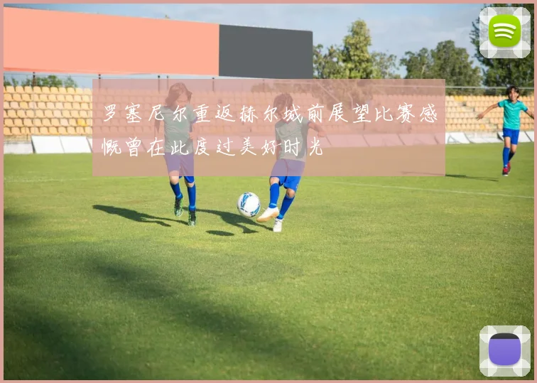 罗塞尼尔重返赫尔城前展望比赛感慨曾在此度过美好时光