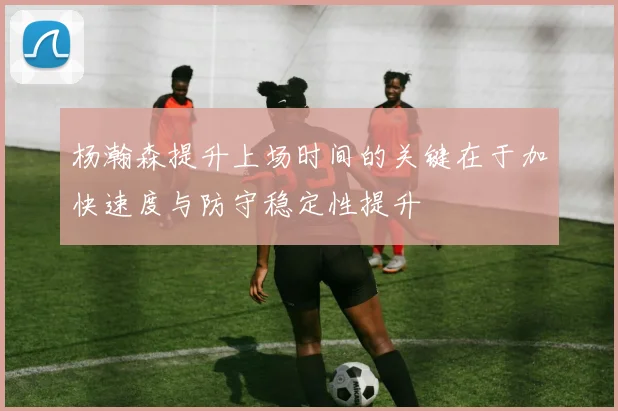 杨瀚森提升上场时间的关键在于加快速度与防守稳定性提升