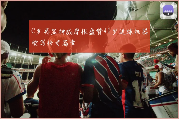 C罗再显神威摩根盛赞41岁进球机器续写传奇篇章