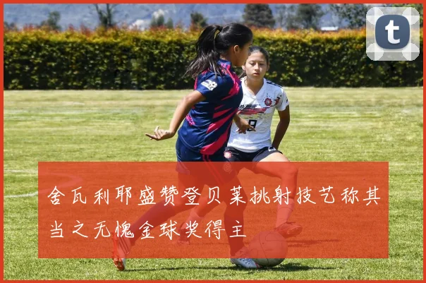 舍瓦利耶盛赞登贝莱挑射技艺称其当之无愧金球奖得主