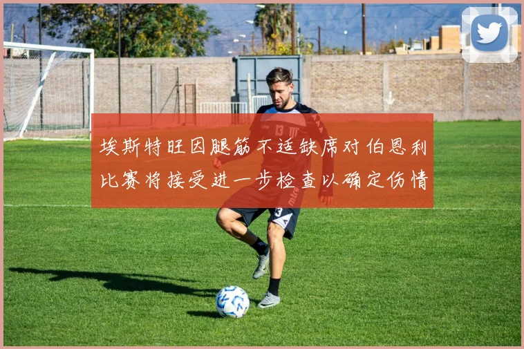 埃斯特旺因腿筋不适缺席对伯恩利比赛将接受进一步检查以确定伤情