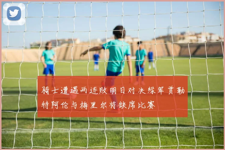骑士遭遇两连败明日对决绿军贾勒特阿伦与梅里尔将缺席比赛