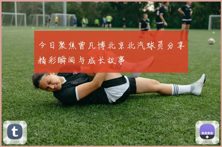 今日聚焦曾凡博北京北汽球员分享精彩瞬间与成长故事