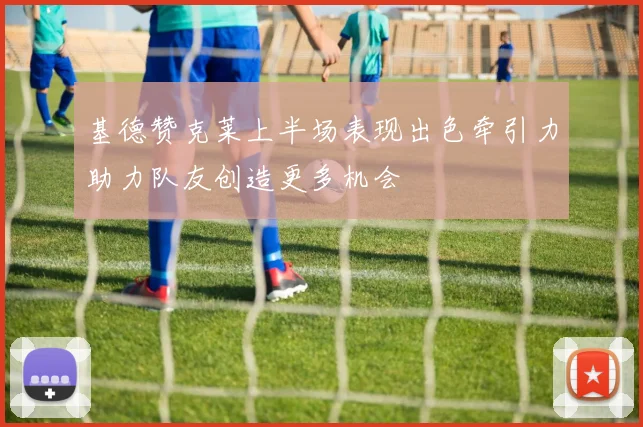 基德赞克莱上半场表现出色牵引力助力队友创造更多机会