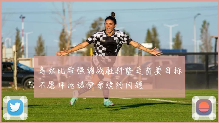 乌尔比希强调战胜科隆是首要目标不愿评论诺伊尔续约问题