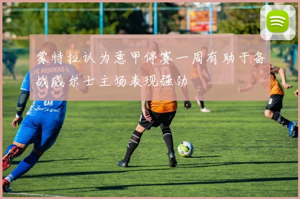 蒙特拉认为意甲停赛一周有助于备战威尔士主场表现强劲