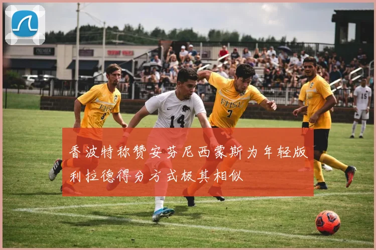香波特称赞安芬尼西蒙斯为年轻版利拉德得分方式极其相似