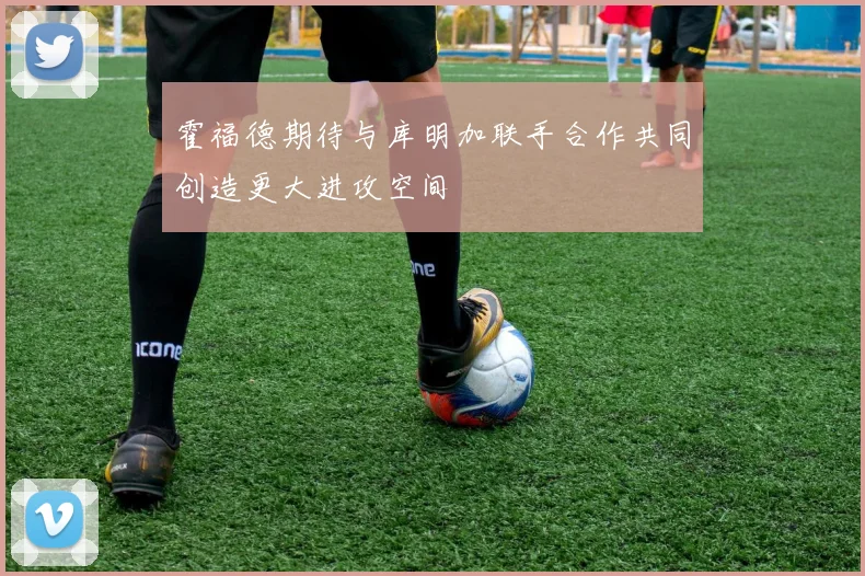 霍福德期待与库明加联手合作共同创造更大进攻空间