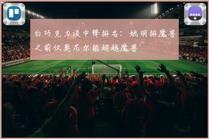 白巧克力谈中锋排名：姚明排魔兽之前仅奥尼尔能超越魔兽