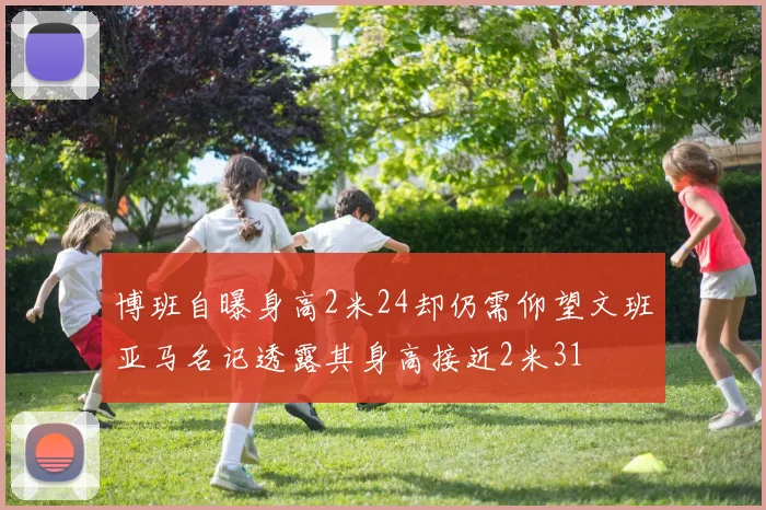博班自曝身高2米24却仍需仰望文班亚马名记透露其身高接近2米31