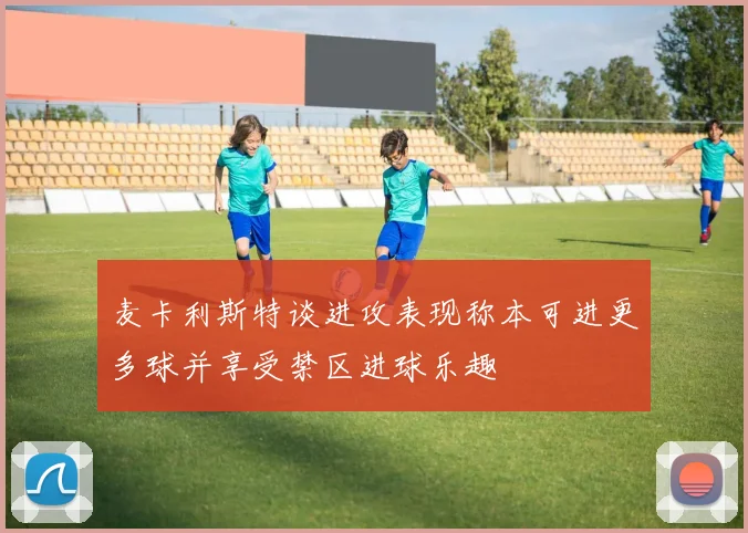 麦卡利斯特谈进攻表现称本可进更多球并享受禁区进球乐趣